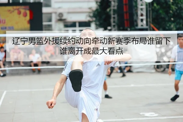 辽宁男篮外援续约动向牵动新赛季布局谁留下谁离开成最大看点